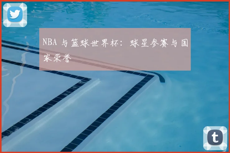 NBA 与篮球世界杯：球星参赛与国家荣誉