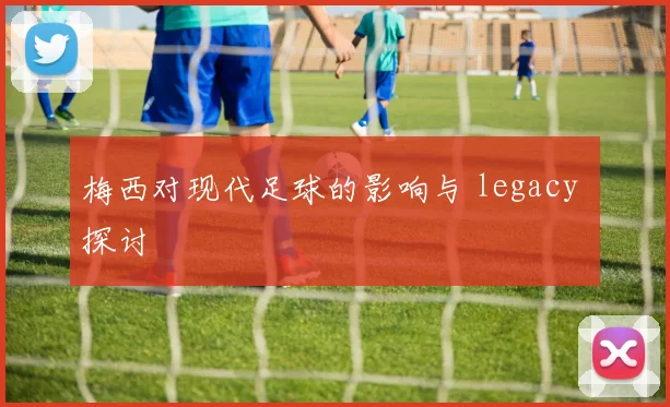 梅西对现代足球的影响与 legacy 探讨