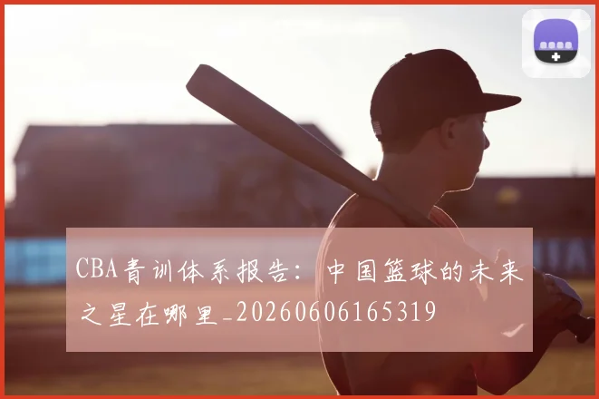 CBA青训体系报告：中国篮球的未来之星在哪里_20260606165319