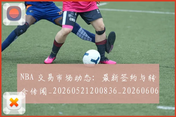 NBA 交易市场动态:最新签约与转会传闻_20260521200836_20260606165535