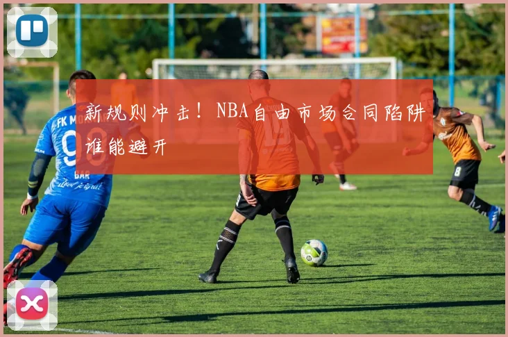 新规则冲击!NBA自由市场合同陷阱谁能避开