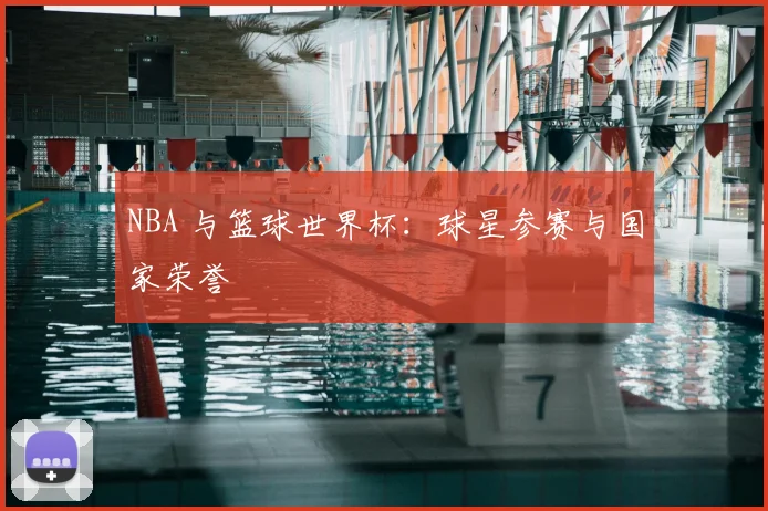 NBA 与篮球世界杯:球星参赛与国家荣誉